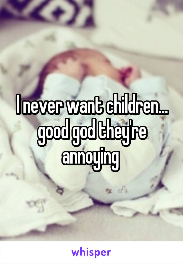 I never want children... good god they're annoying 