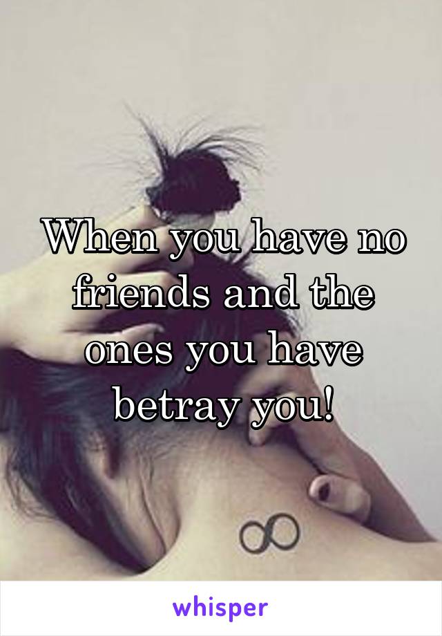 When you have no friends and the ones you have betray you!