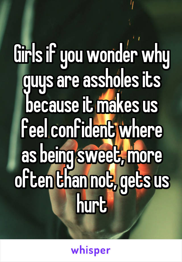 Girls if you wonder why guys are assholes its because it makes us feel confident where as being sweet, more often than not, gets us hurt