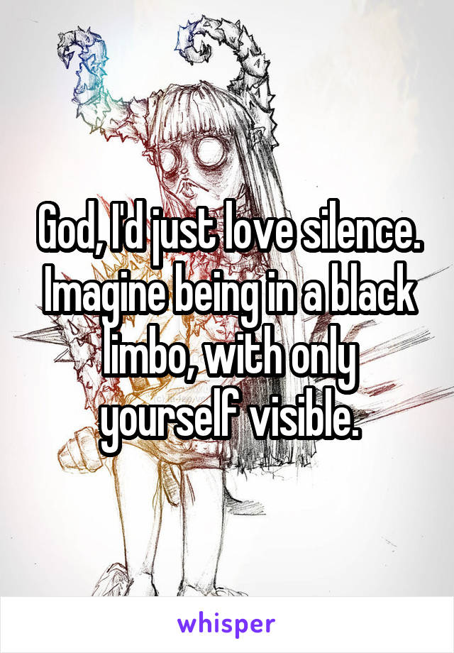 God, I'd just love silence. Imagine being in a black limbo, with only yourself visible.