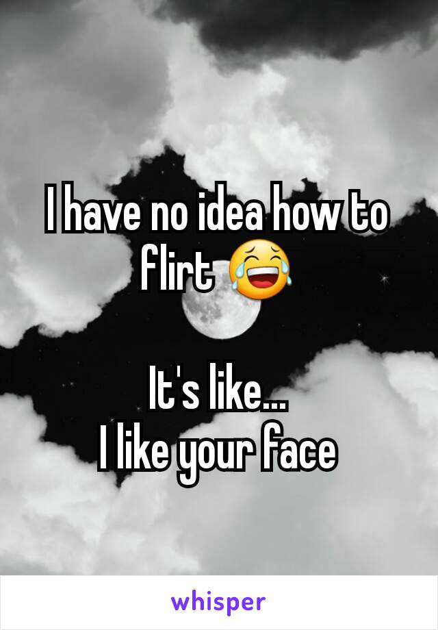 I have no idea how to flirt 😂

It's like...
I like your face