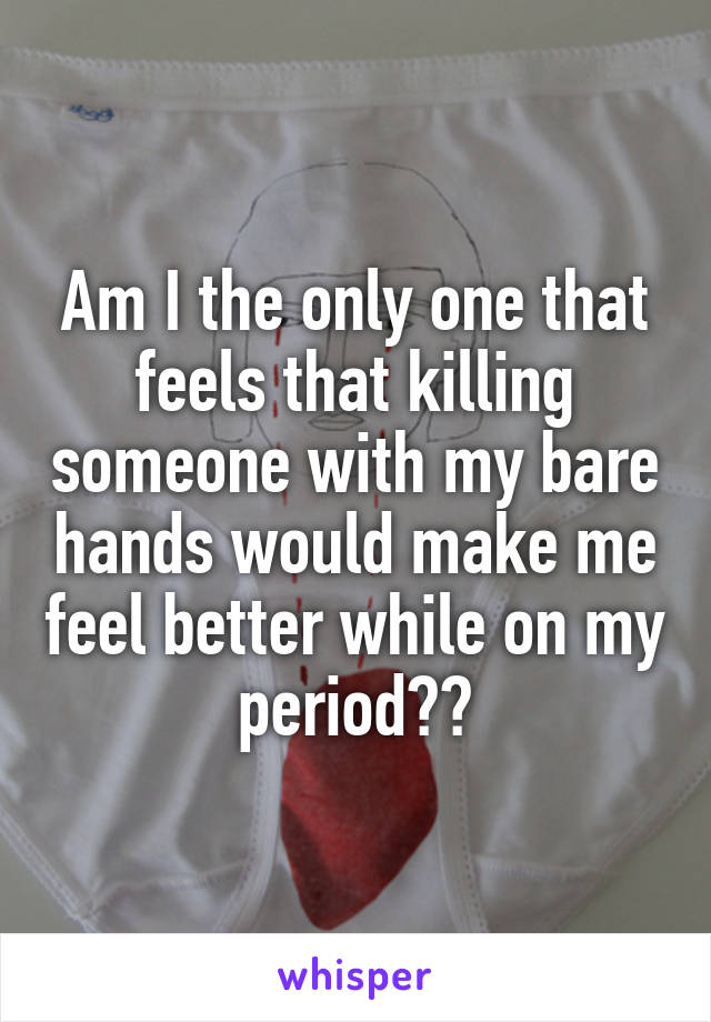 Am I the only one that feels that killing someone with my bare hands would make me feel better while on my period??