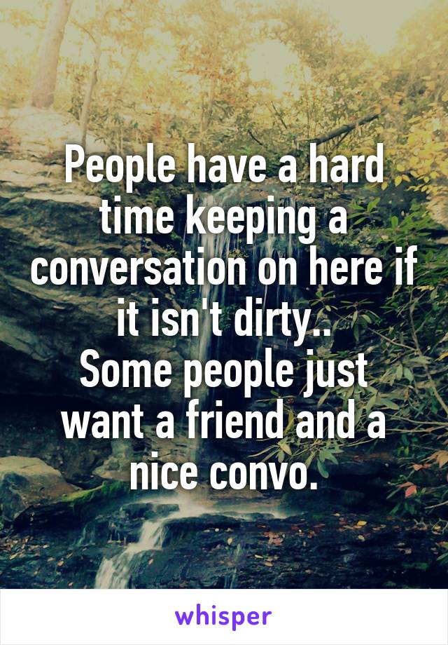 People have a hard time keeping a conversation on here if it isn't dirty..
Some people just want a friend and a nice convo.