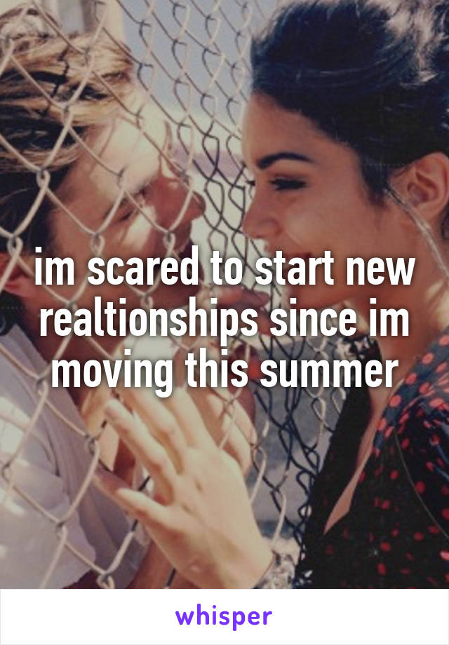 im scared to start new realtionships since im moving this summer