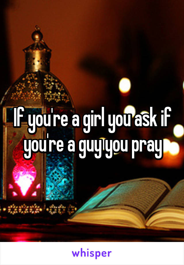 If you're a girl you ask if you're a guy you pray