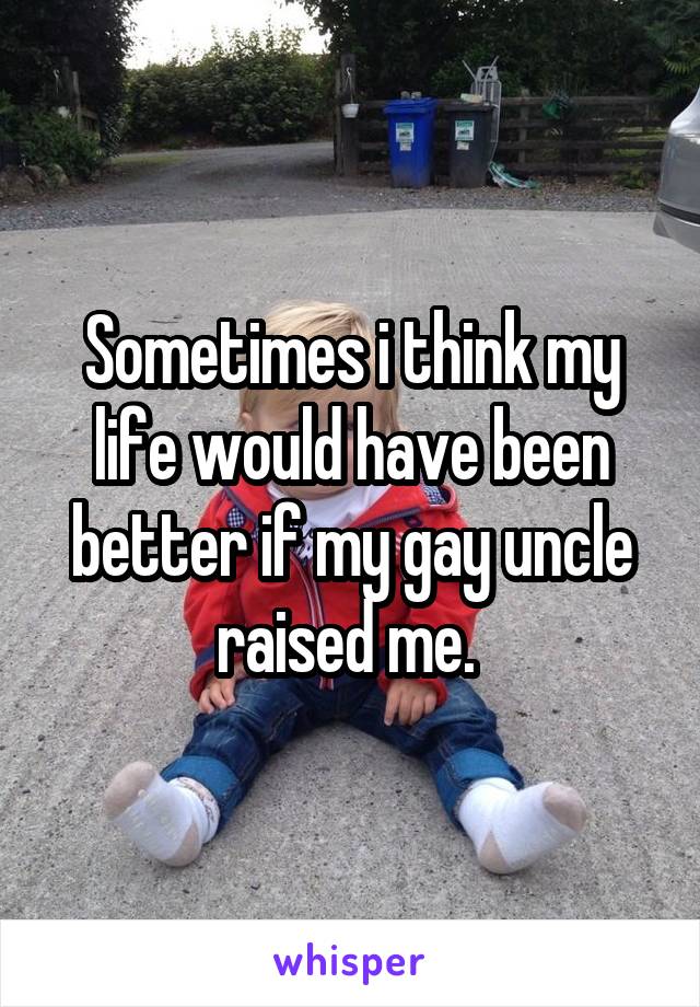 Sometimes i think my life would have been better if my gay uncle raised me. 