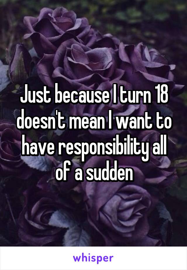 Just because I turn 18 doesn't mean I want to have responsibility all of a sudden