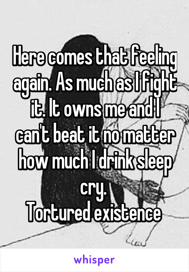 Here comes that feeling again. As much as I fight it. It owns me and I can't beat it no matter how much I drink sleep cry. 
Tortured existence 