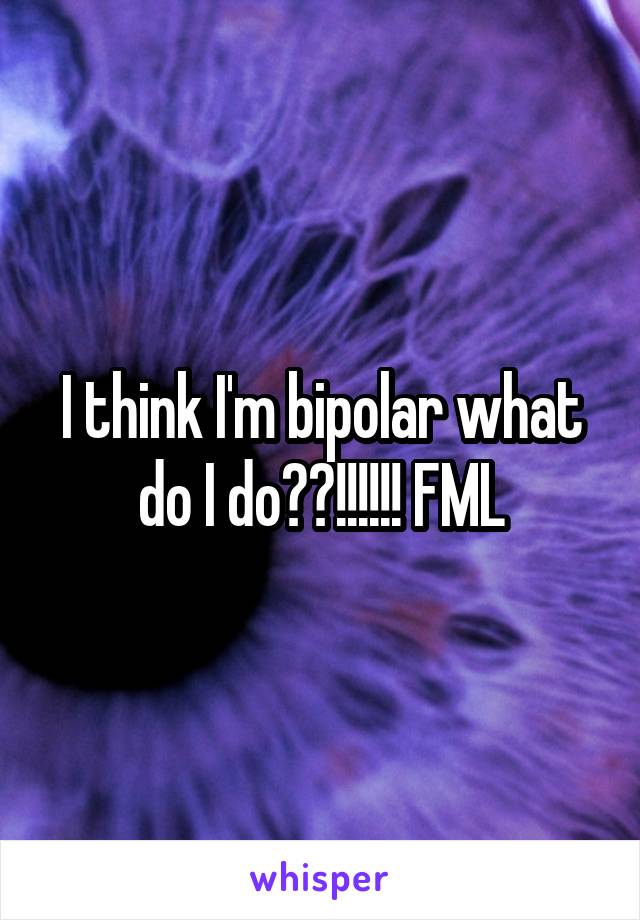 I think I'm bipolar what do I do??!!!!!! FML