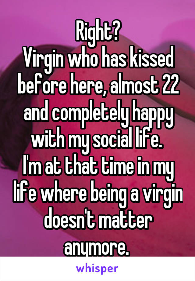 Right?
Virgin who has kissed before here, almost 22 and completely happy with my social life. 
I'm at that time in my life where being a virgin doesn't matter anymore. 