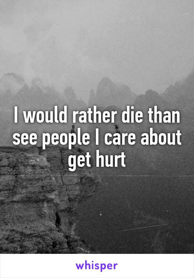 I would rather die than see people I care about get hurt