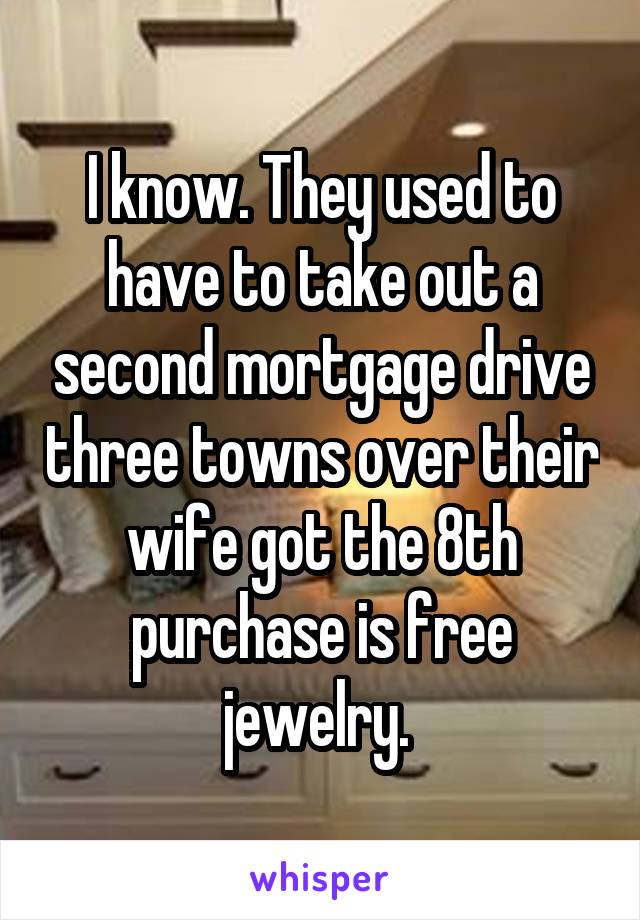 I know. They used to have to take out a second mortgage drive three towns over their wife got the 8th purchase is free jewelry. 