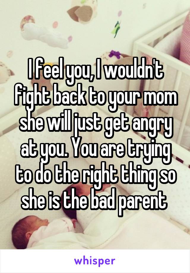 I feel you, I wouldn't fight back to your mom she will just get angry at you. You are trying to do the right thing so she is the bad parent 