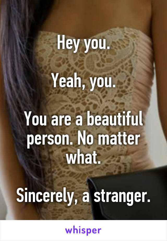 Hey you.

Yeah, you.

You are a beautiful person. No matter what.

Sincerely, a stranger.