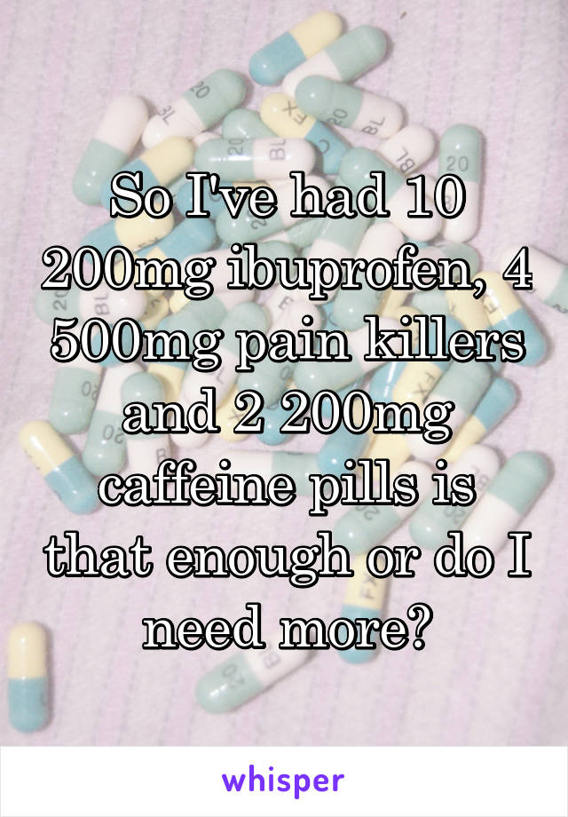 So I've had 10 200mg ibuprofen, 4 500mg pain killers and 2 200mg caffeine pills is that enough or do I need more?