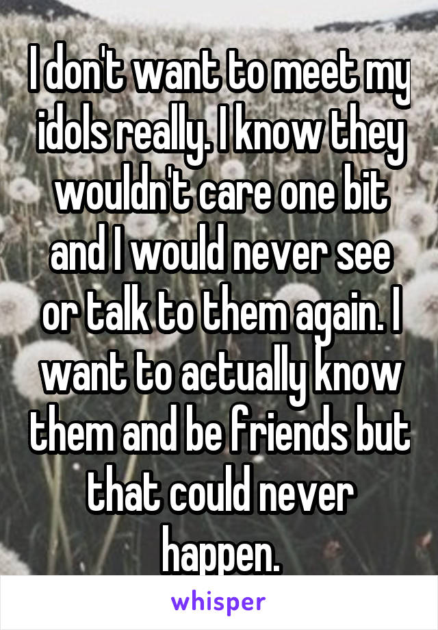 I don't want to meet my idols really. I know they wouldn't care one bit and I would never see or talk to them again. I want to actually know them and be friends but that could never happen.