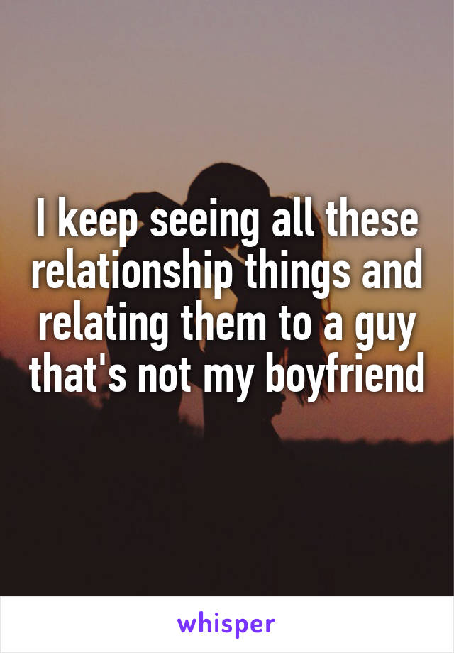 I keep seeing all these relationship things and relating them to a guy that's not my boyfriend 