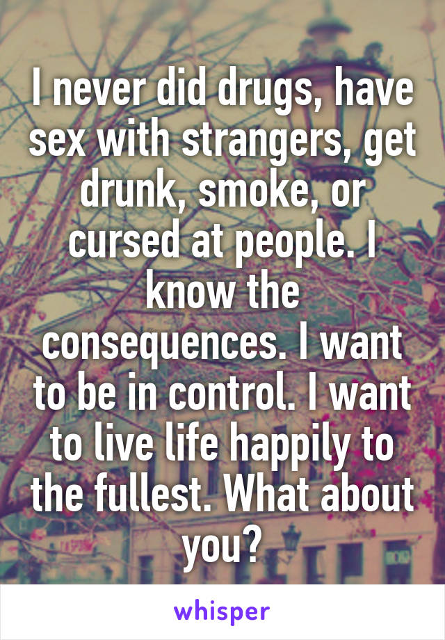 I never did drugs, have sex with strangers, get drunk, smoke, or cursed at people. I know the consequences. I want to be in control. I want to live life happily to the fullest. What about you?