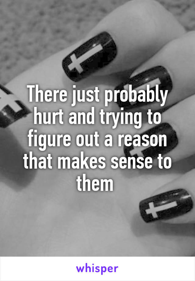 There just probably hurt and trying to figure out a reason that makes sense to them 