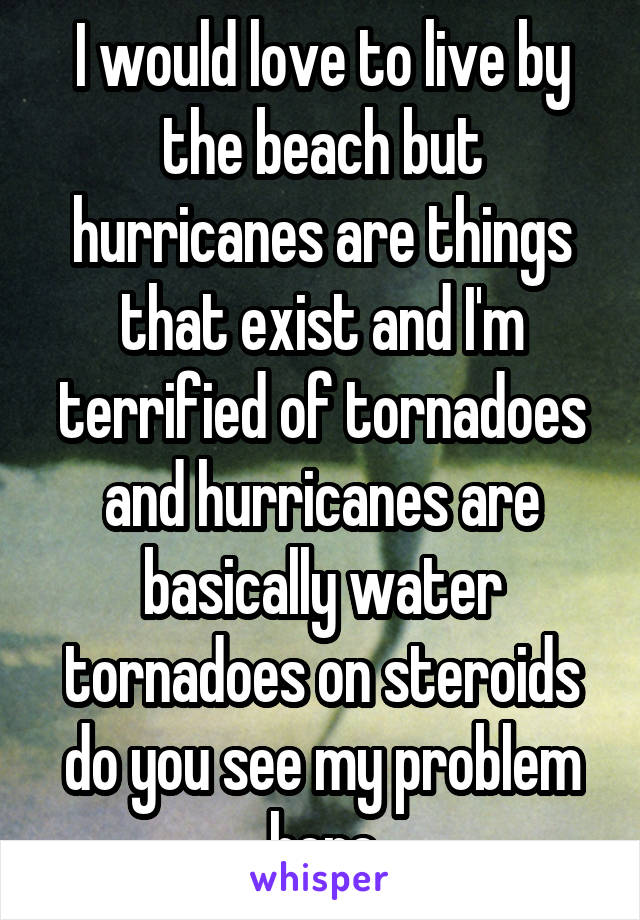 I would love to live by the beach but hurricanes are things that exist and I'm terrified of tornadoes and hurricanes are basically water tornadoes on steroids do you see my problem here