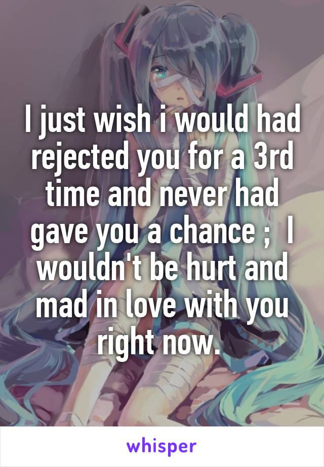 I just wish i would had rejected you for a 3rd time and never had gave you a chance ;  I wouldn't be hurt and mad in love with you right now. 