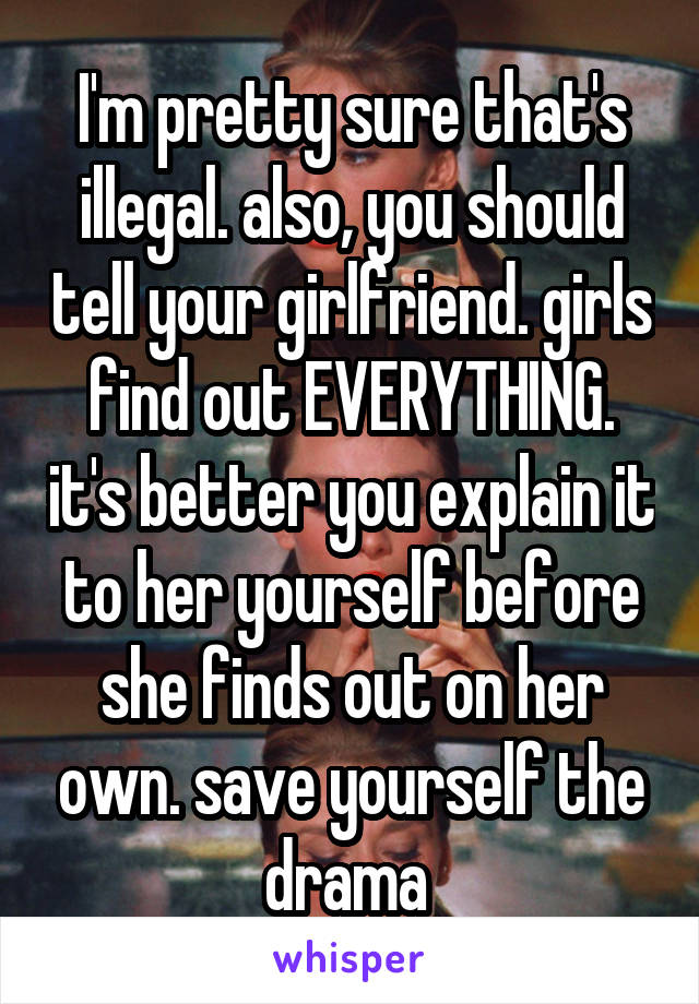 I'm pretty sure that's illegal. also, you should tell your girlfriend. girls find out EVERYTHING. it's better you explain it to her yourself before she finds out on her own. save yourself the drama 