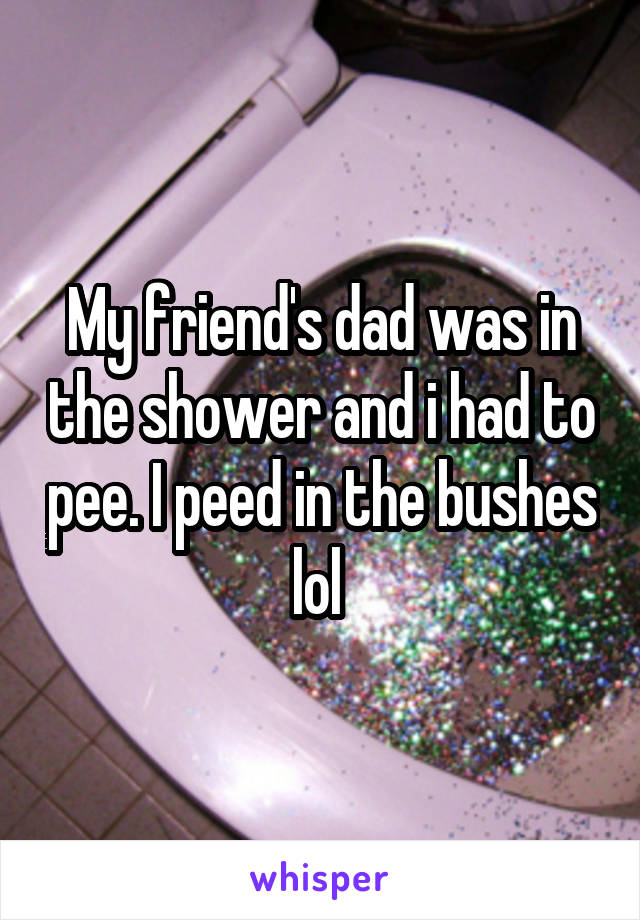 My friend's dad was in the shower and i had to pee. I peed in the bushes lol 