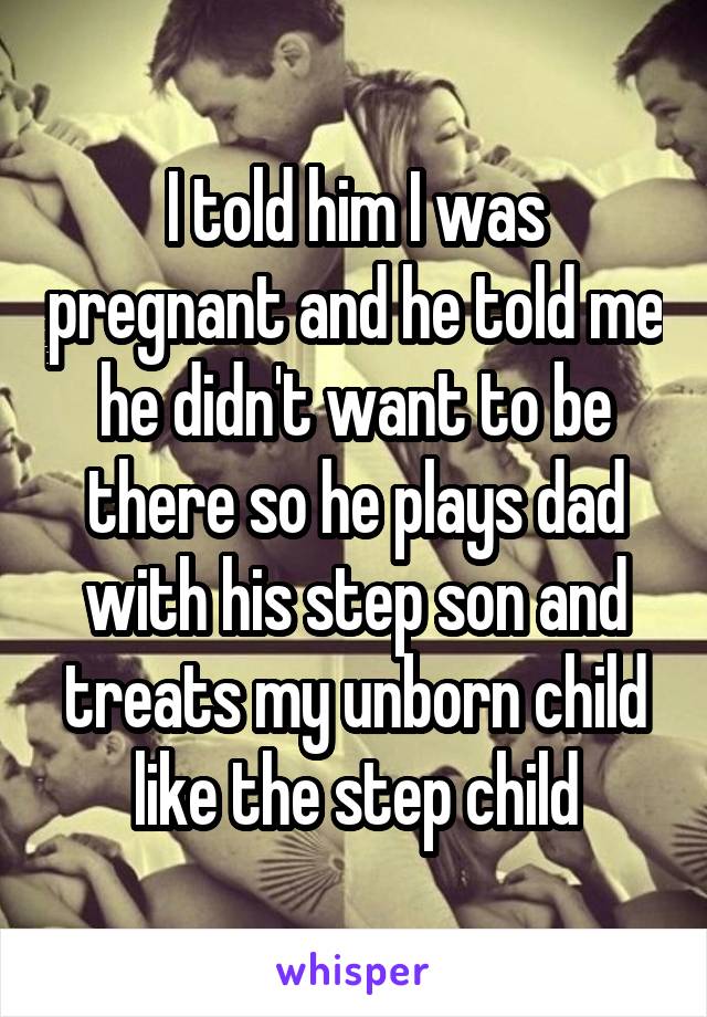 I told him I was pregnant and he told me he didn't want to be there so he plays dad with his step son and treats my unborn child like the step child