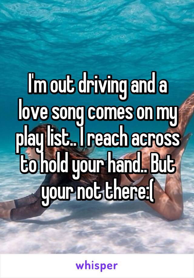 I'm out driving and a love song comes on my play list.. I reach across to hold your hand.. But your not there:(