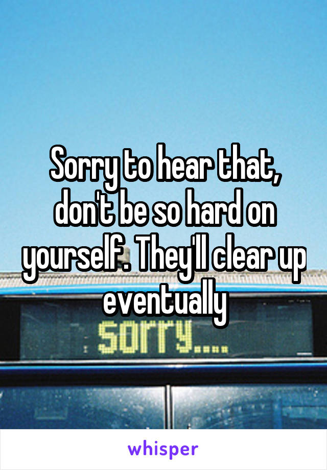 Sorry to hear that, don't be so hard on yourself. They'll clear up eventually