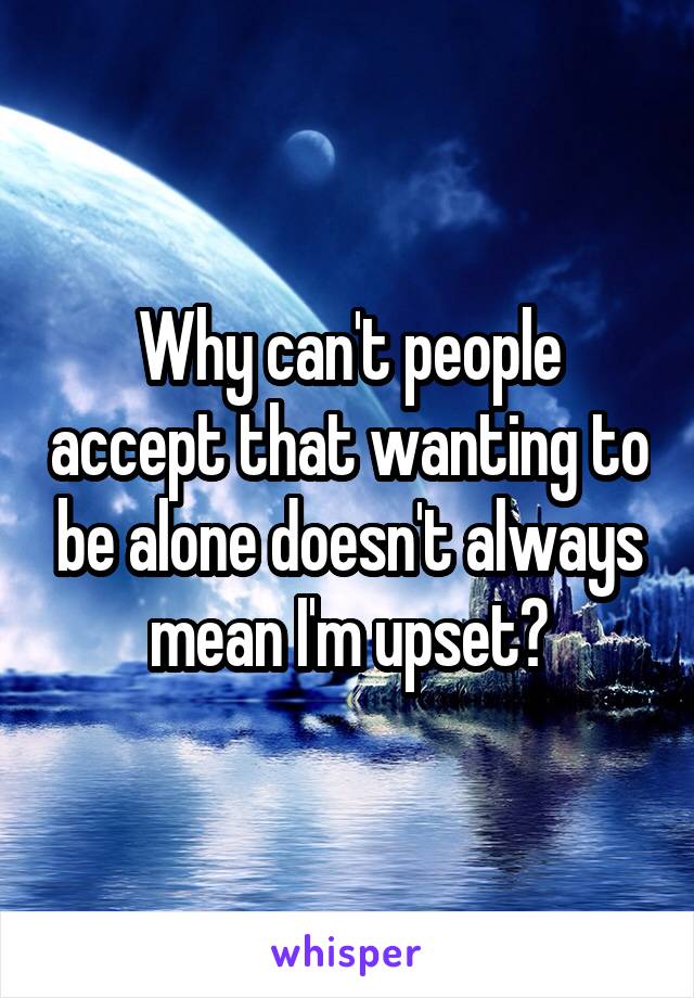 Why can't people accept that wanting to be alone doesn't always mean I'm upset?