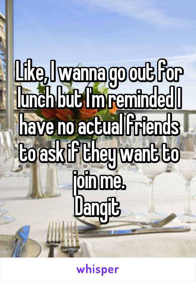 Like, I wanna go out for lunch but I'm reminded I have no actual friends to ask if they want to join me.
Dangit 