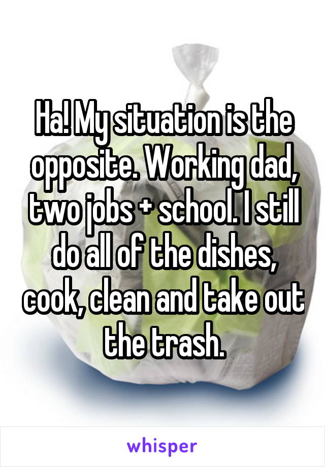 Ha! My situation is the opposite. Working dad, two jobs + school. I still do all of the dishes, cook, clean and take out the trash.