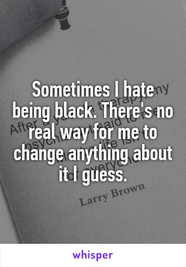 Sometimes I hate being black. There's no real way for me to change anything about it I guess.