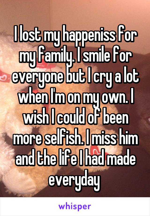 I lost my happeniss for my family. I smile for everyone but I cry a lot when I'm on my own. I wish I could of been more selfish. I miss him and the life I had made everyday 