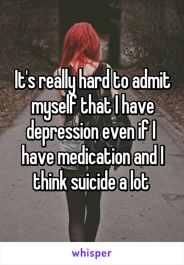 It's really hard to admit myself that I have depression even if I  have medication and I think suicide a lot 