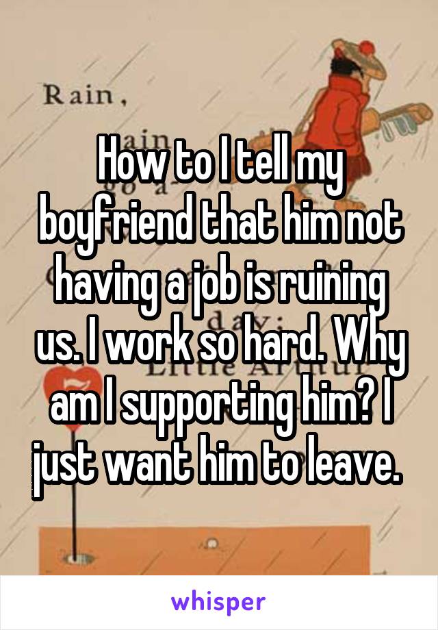 How to I tell my boyfriend that him not having a job is ruining us. I work so hard. Why am I supporting him? I just want him to leave. 