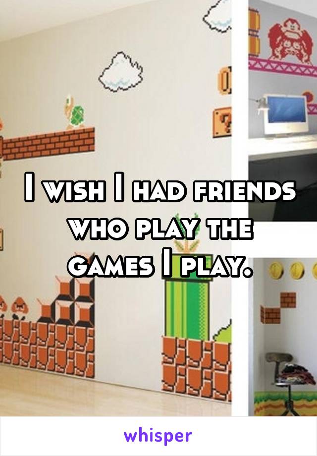 I wish I had friends who play the games I play.