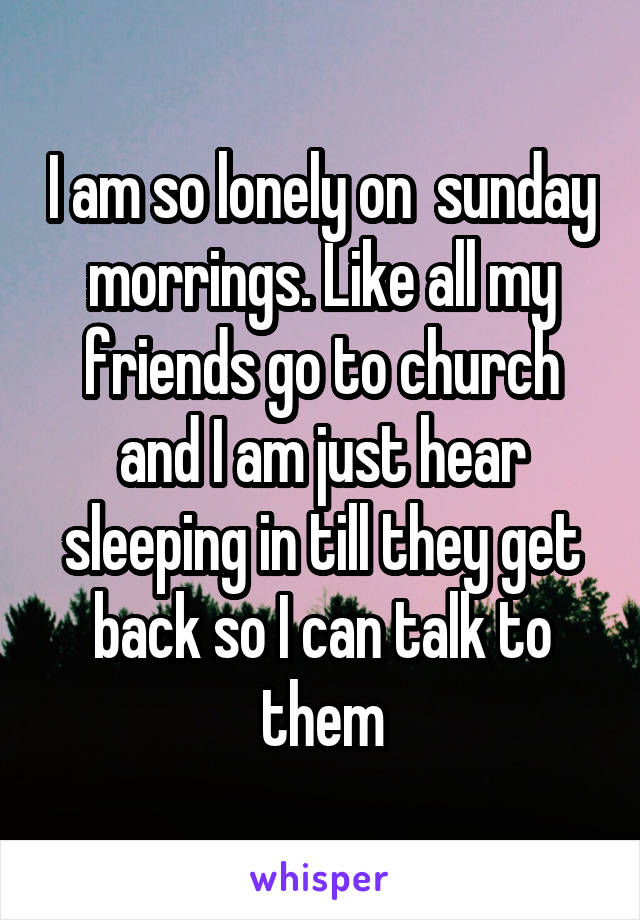 I am so lonely on  sunday morrings. Like all my friends go to church and I am just hear sleeping in till they get back so I can talk to them