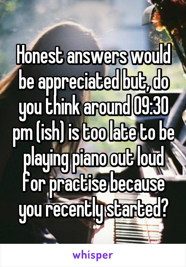 Honest answers would be appreciated but, do you think around 09:30 pm (ish) is too late to be playing piano out loud for practise because you recently started?