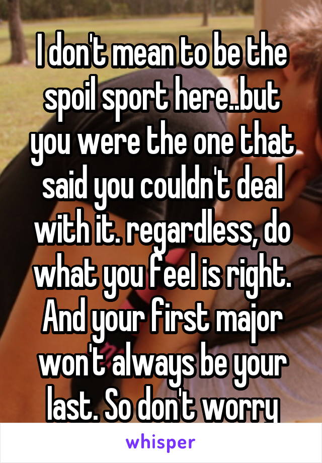 I don't mean to be the spoil sport here..but you were the one that said you couldn't deal with it. regardless, do what you feel is right. And your first major won't always be your last. So don't worry