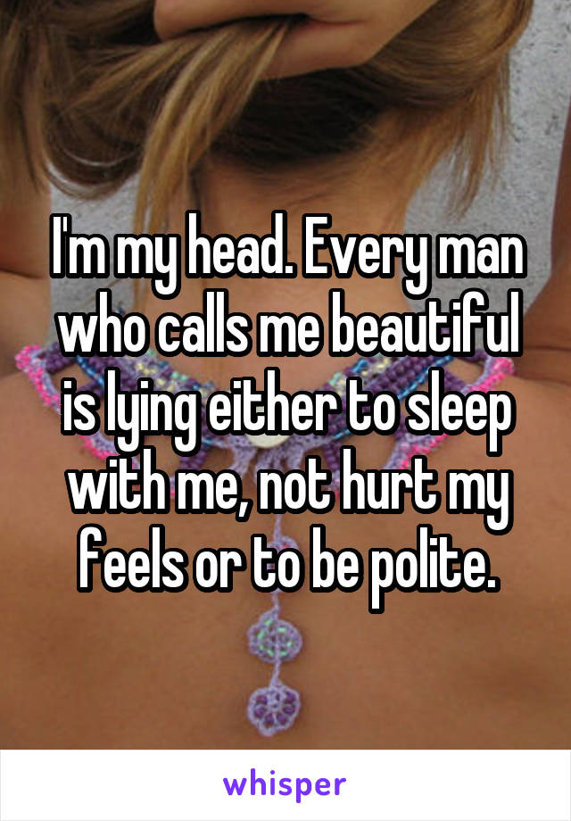 I'm my head. Every man who calls me beautiful is lying either to sleep with me, not hurt my feels or to be polite.