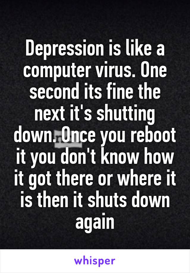 Depression is like a computer virus. One second its fine the next it's shutting down. Once you reboot it you don't know how it got there or where it is then it shuts down again