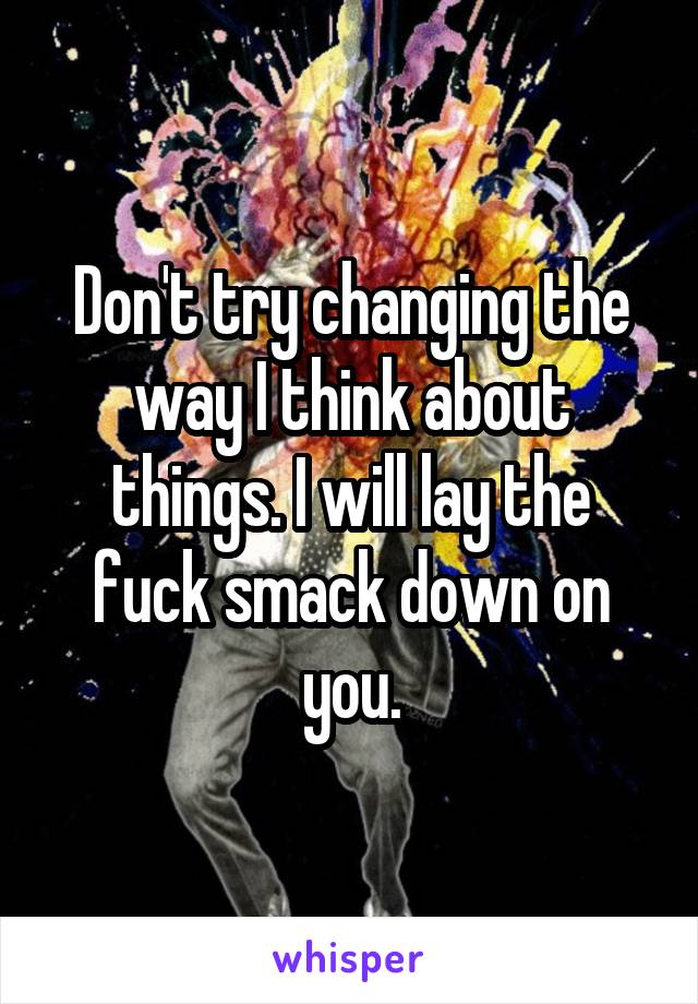 Don't try changing the way I think about things. I will lay the fuck smack down on you.