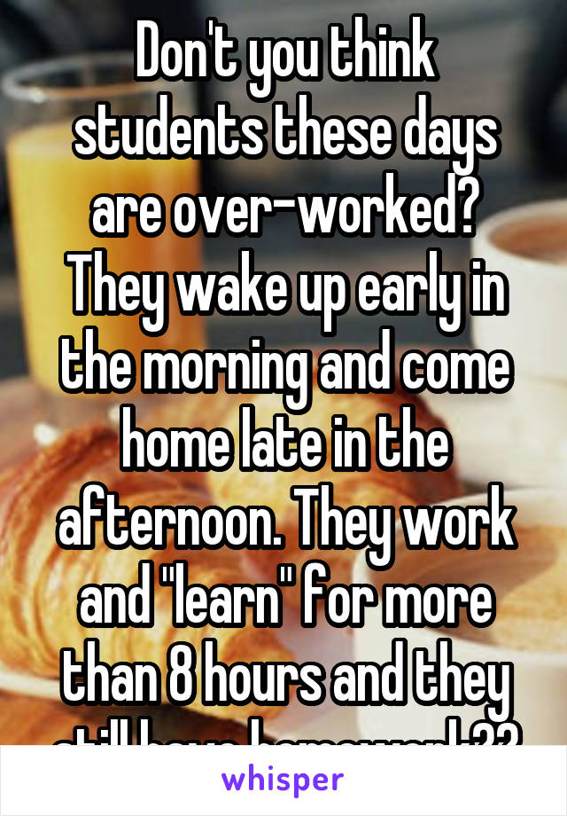 Don't you think students these days are over-worked? They wake up early in the morning and come home late in the afternoon. They work and "learn" for more than 8 hours and they still have homework??