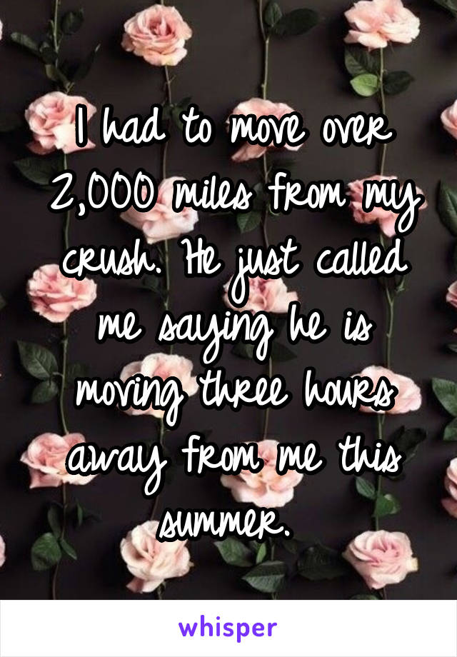 I had to move over 2,000 miles from my crush. He just called me saying he is moving three hours away from me this summer. 