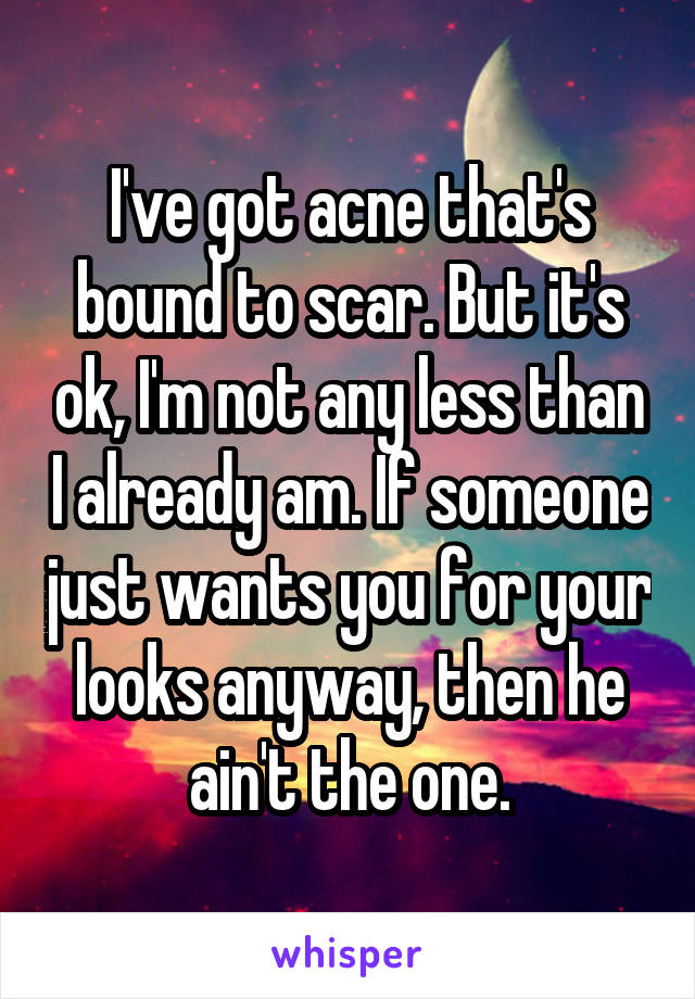 I've got acne that's bound to scar. But it's ok, I'm not any less than I already am. If someone just wants you for your looks anyway, then he ain't the one.