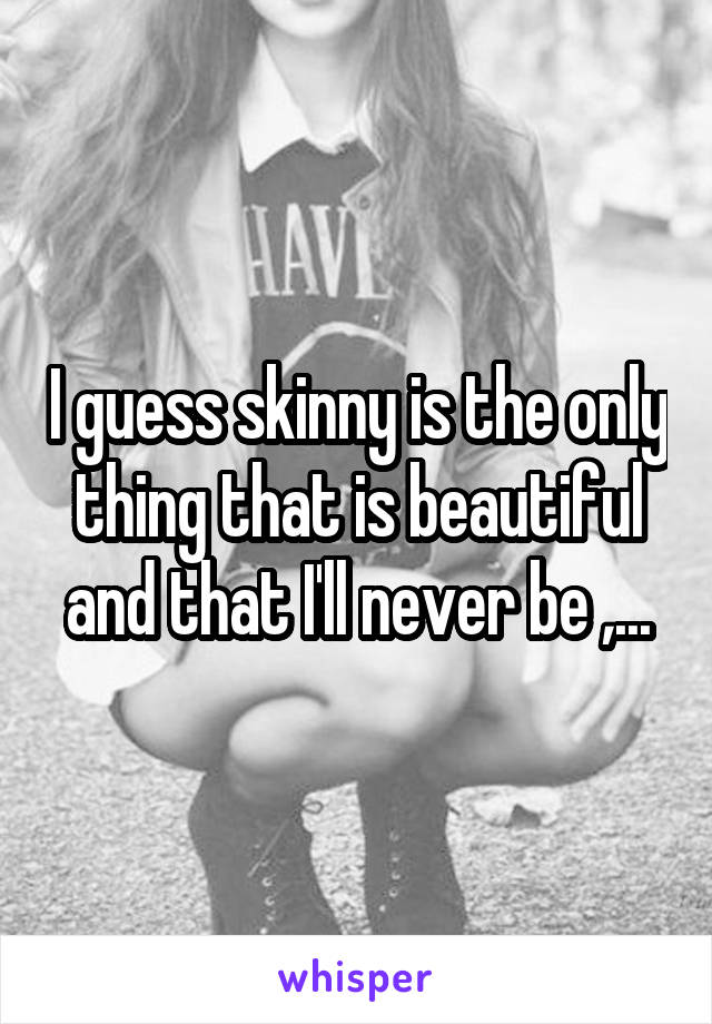 I guess skinny is the only thing that is beautiful and that I'll never be ,...