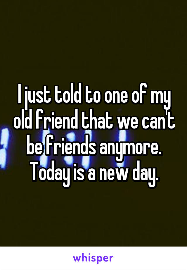 I just told to one of my old friend that we can't be friends anymore. Today is a new day.