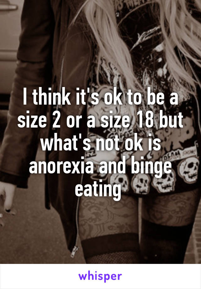 I think it's ok to be a size 2 or a size 18 but what's not ok is anorexia and binge eating 